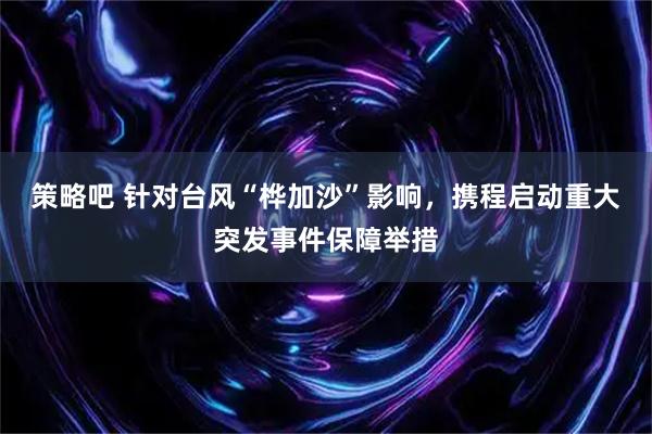 策略吧 针对台风“桦加沙”影响，携程启动重大突发事件保障举措