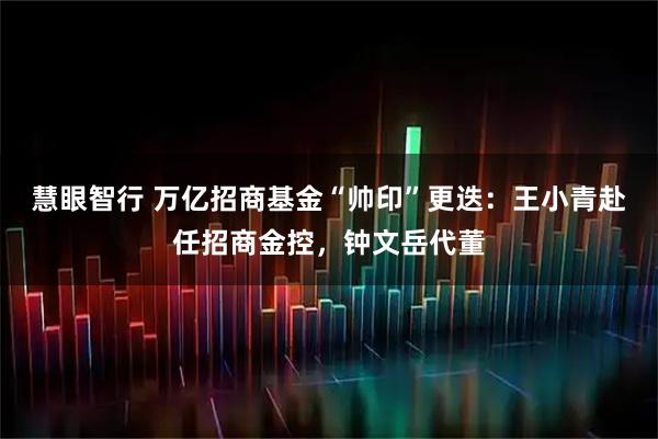 慧眼智行 万亿招商基金“帅印”更迭：王小青赴任招商金控，钟文岳代董