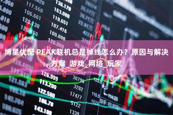 博星优配 PEAK联机总是掉线怎么办？原因与解决方案_游戏_网络_玩家