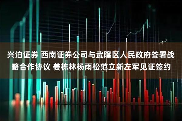 兴泊证券 西南证券公司与武隆区人民政府签署战略合作协议 姜栋林杨雨松范立新左军见证签约