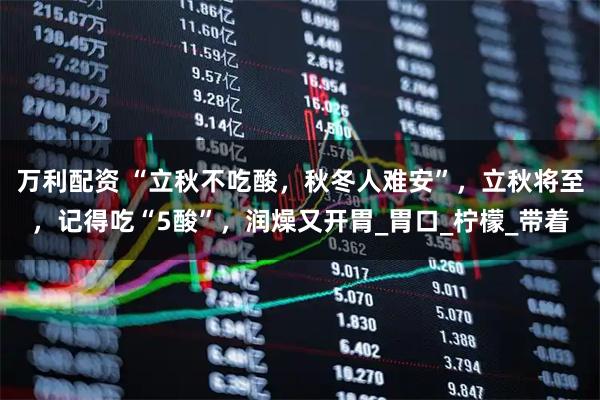 万利配资 “立秋不吃酸，秋冬人难安”，立秋将至，记得吃“5酸”，润燥又开胃_胃口_柠檬_带着