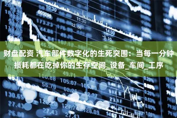 财盘配资 汽车部件数字化的生死突围：当每一分钟损耗都在吃掉你的生存空间_设备_车间_工序